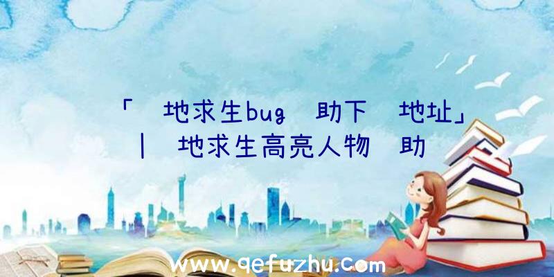 「绝地求生bug辅助下载地址」|绝地求生高亮人物辅助